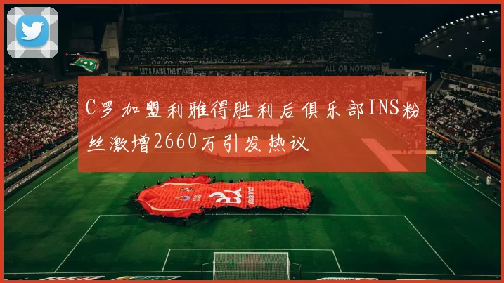 C罗加盟利雅得胜利后俱乐部INS粉丝激增2660万引发热议
