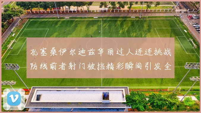 孔塞桑伊尔迪兹华丽过人连连挑战防线前者射门被挡精彩瞬间引发全场欢呼