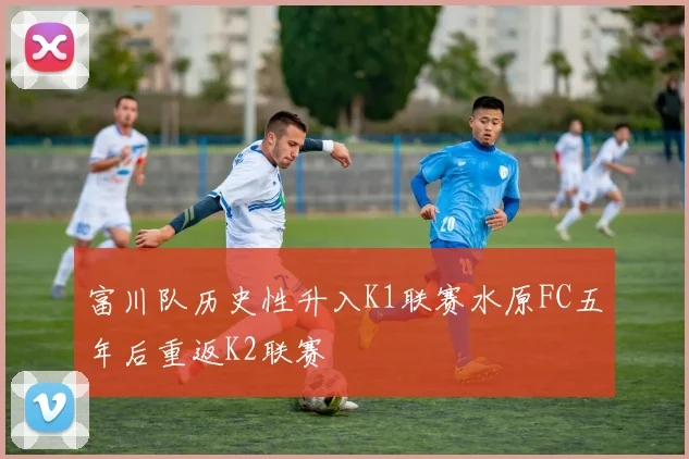 富川队历史性升入K1联赛水原FC五年后重返K2联赛