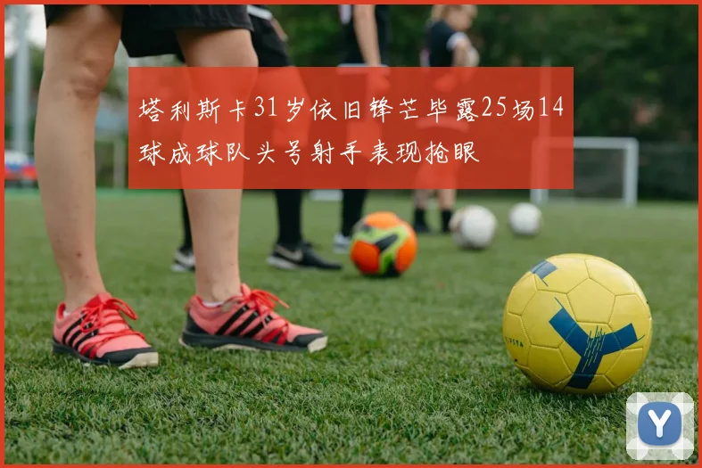 塔利斯卡31岁依旧锋芒毕露25场14球成球队头号射手表现抢眼