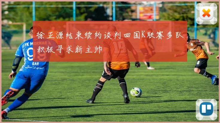 徐正源结束续约谈判回国K联赛多队积极寻求新主帅