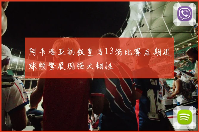 阿韦洛亚执教皇马13场比赛后期进球频繁展现强大韧性