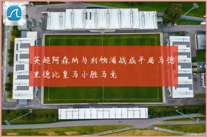 英超阿森纳与利物浦战成平局马德里德比皇马小胜马竞