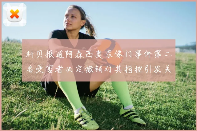 科贝报道阿森西奥录像门事件第二名受害者决定撤销对其指控引发关注