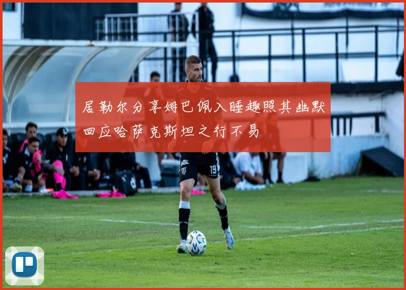 居勒尔分享姆巴佩入睡趣照其幽默回应哈萨克斯坦之行不易