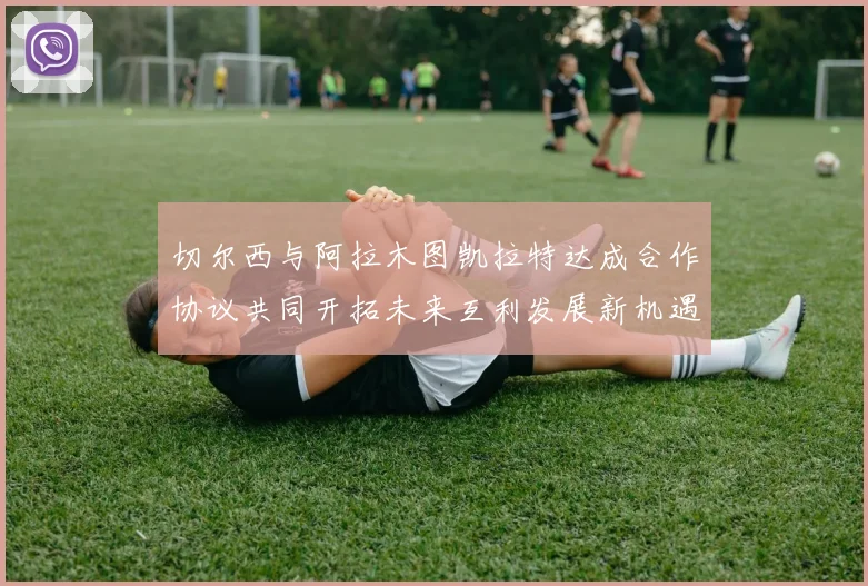 切尔西与阿拉木图凯拉特达成合作协议共同开拓未来互利发展新机遇