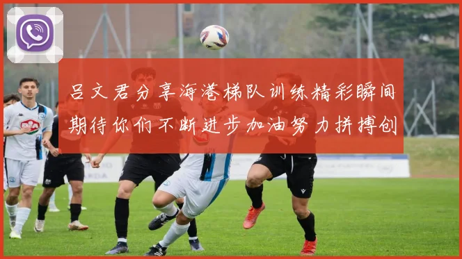 吕文君分享海港梯队训练精彩瞬间期待你们不断进步加油努力拼搏创造辉煌