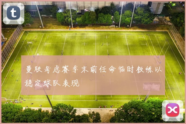 曼联考虑赛季末前任命临时教练以稳定球队表现