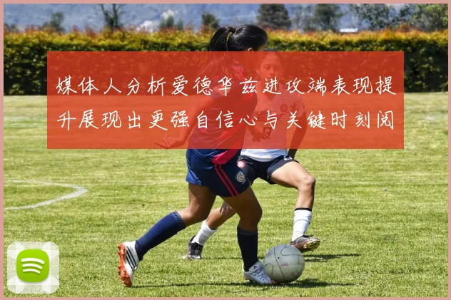 媒体人分析爱德华兹进攻端表现提升展现出更强自信心与关键时刻阅读能力