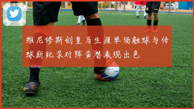 维尼修斯创皇马生涯单场触球与传球新纪录对阵黄潜表现出色