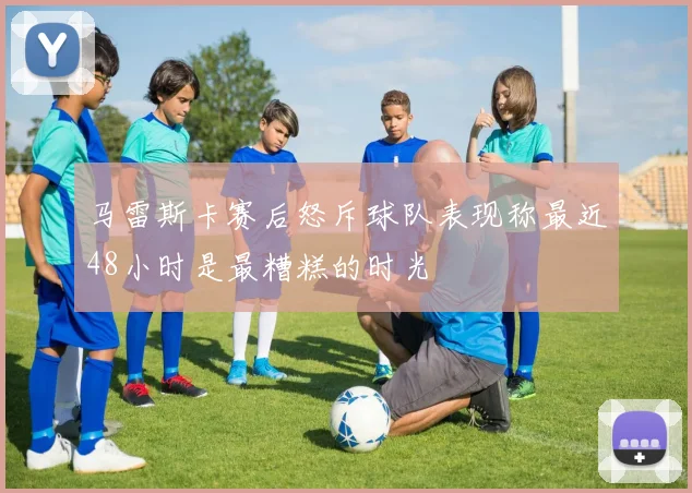 马雷斯卡赛后怒斥球队表现称最近48小时是最糟糕的时光