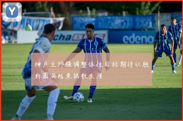 神户主帅强调整体性目标期待以胜利圆满结束执教生涯