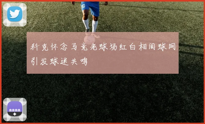 科克怀念马竞老球场红白相间球网引发球迷共鸣