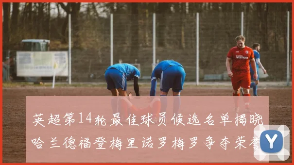 英超第14轮最佳球员候选名单揭晓哈兰德福登梅里诺罗梅罗争夺荣誉