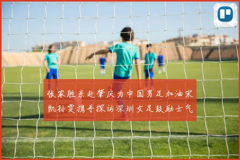 张家胜亲赴肇庆为中国男足加油宋凯孙雯携手探访深圳女足鼓励士气