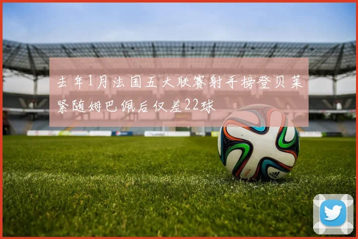 去年1月法国五大联赛射手榜登贝莱紧随姆巴佩后仅差22球
