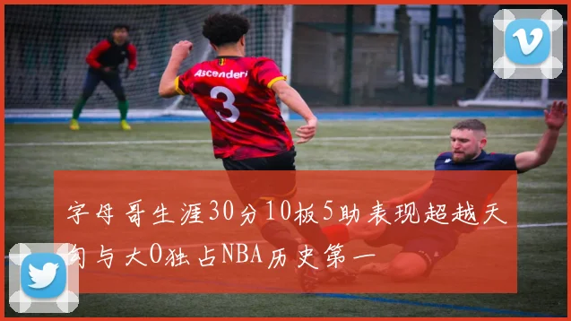 字母哥生涯30分10板5助表现超越天勾与大O独占NBA历史第一