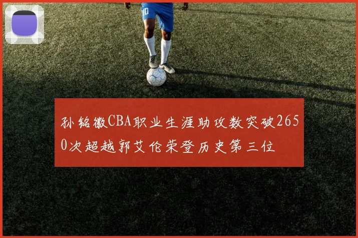 孙铭徽CBA职业生涯助攻数突破2650次超越郭艾伦荣登历史第三位