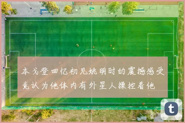 本戈登回忆初见姚明时的震撼感受竟认为他体内有外星人操控着他