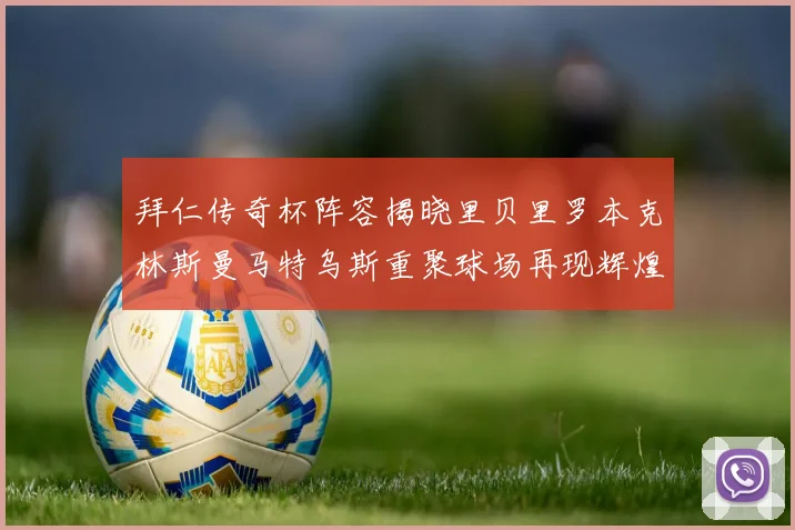 拜仁传奇杯阵容揭晓里贝里罗本克林斯曼马特乌斯重聚球场再现辉煌