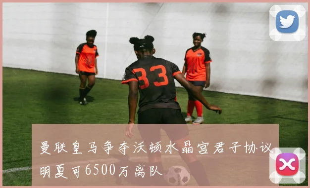曼联皇马争夺沃顿水晶宫君子协议明夏可6500万离队